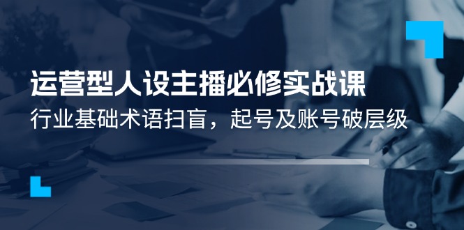 （11605期）运营型·人设主播必修实战课：行业基础术语扫盲，起号及账号破层级-369资源站