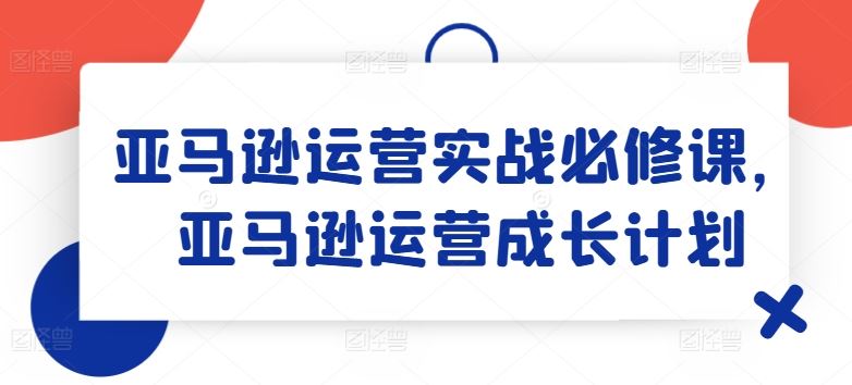 亚马逊运营实战必修课，亚马逊运营成长计划-369资源站