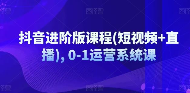 抖音进阶版课程(短视频+直播), 0-1运营系统课-369资源站