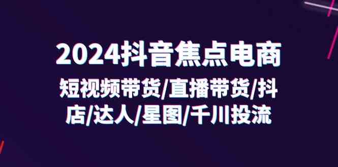 2024抖音焦点电商：短视频带货/直播带货/抖店/达人/星图/千川投流/32节课-369资源站