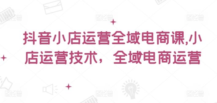 抖音小店运营全域电商课，​小店运营技术，全域电商运营-369资源站