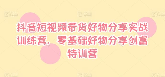 抖音短视频带货好物分享实战训练营，零基础好物分享创富特训营-369资源站