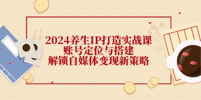 （12259期）2024养生IP打造实战课：账号定位与搭建，解锁自媒体变现新策略-369资源站